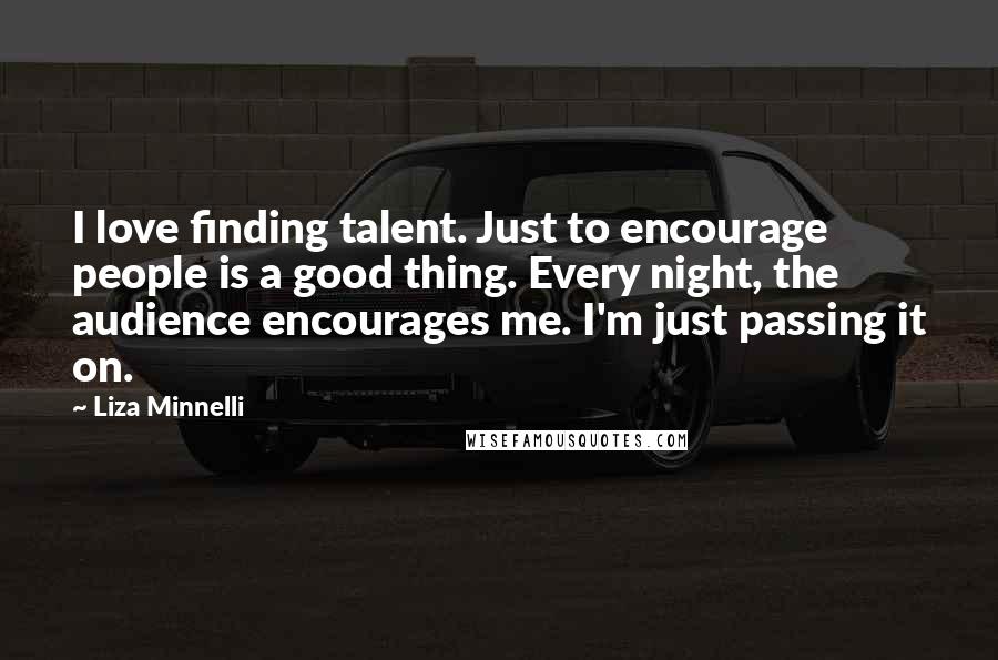 Liza Minnelli quotes: I love finding talent. Just to encourage people is a good thing. Every night, the audience encourages me. I'm just passing it on.