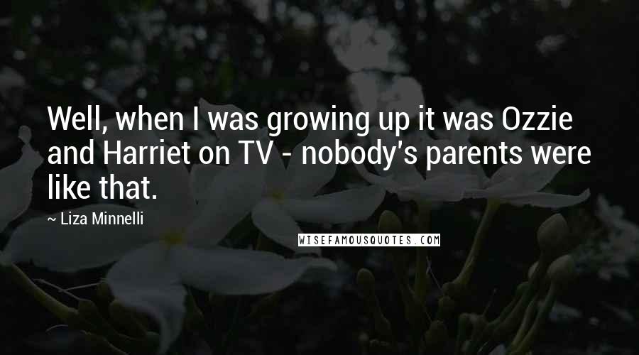 Liza Minnelli quotes: Well, when I was growing up it was Ozzie and Harriet on TV - nobody's parents were like that.