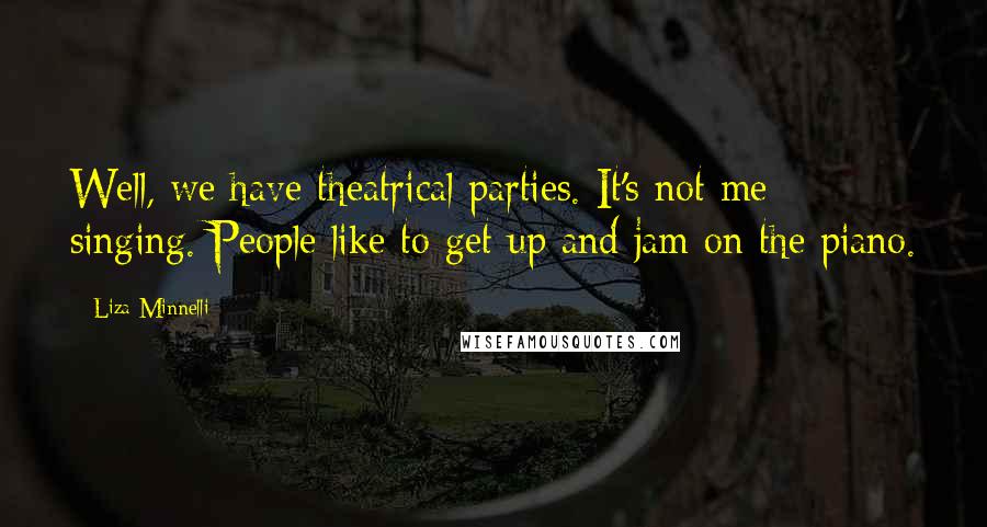 Liza Minnelli quotes: Well, we have theatrical parties. It's not me singing. People like to get up and jam on the piano.