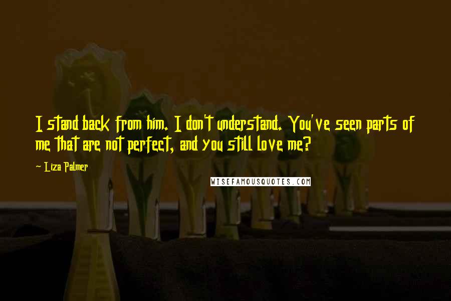 Liza Palmer quotes: I stand back from him. I don't understand. You've seen parts of me that are not perfect, and you still love me? Liza Palmer quotes: I stand back from him. I don't understand. You've seen parts of me that are not perfect, and you still love me?