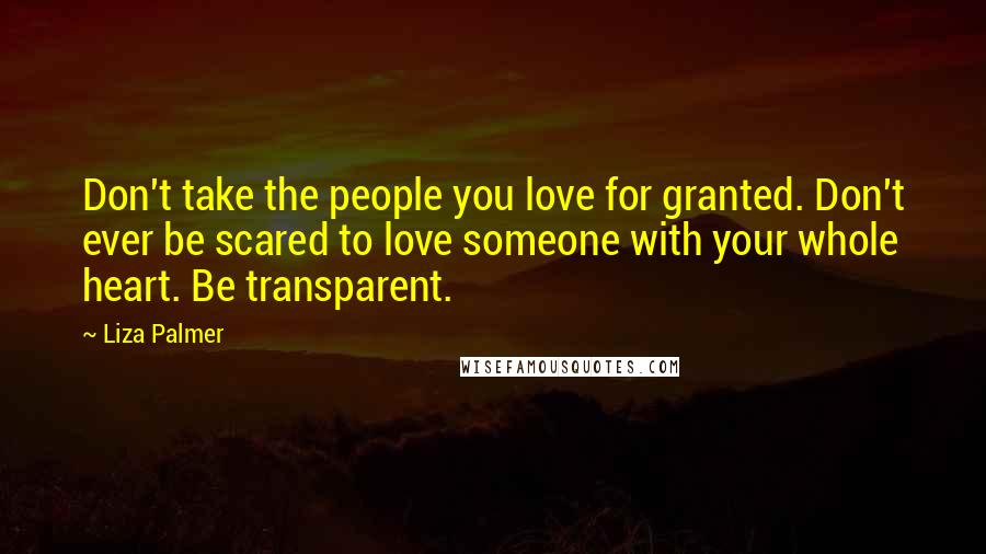 Liza Palmer quotes: Don't take the people you love for granted. Don't ever be scared to love someone with your whole heart. Be transparent. Liza Palmer quotes: Don't take the people you love for granted. Don't ever be scared to love someone with your whole heart. Be transparent.