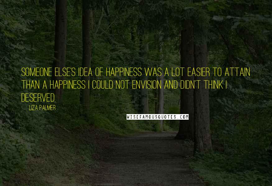 Liza Palmer quotes: Someone else's idea of happiness was a lot easier to attain than a happiness I could not envision and didn't think I deserved.