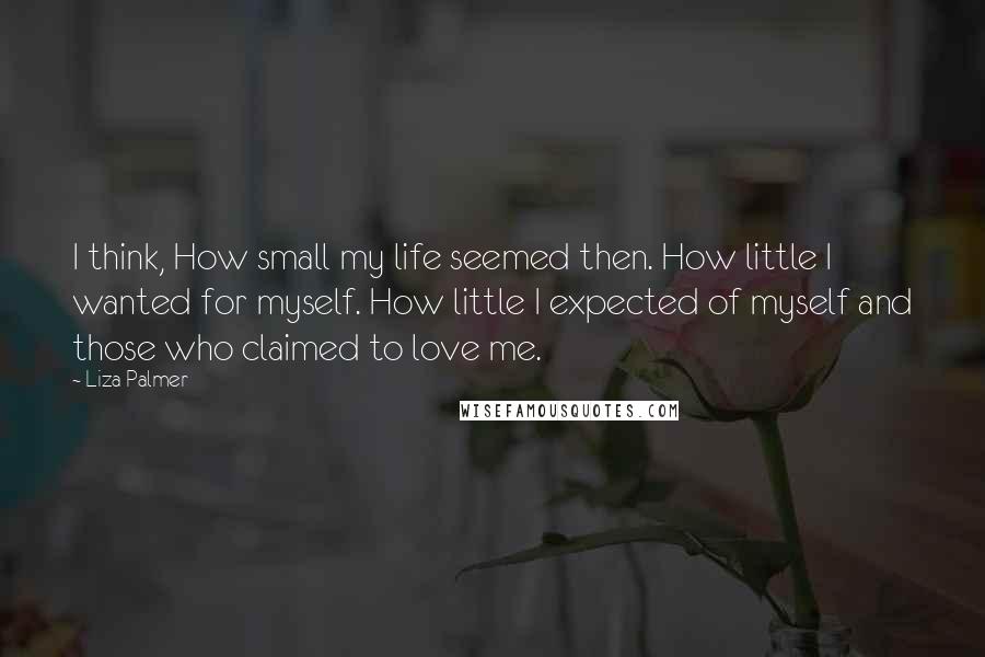 Liza Palmer quotes: I think, How small my life seemed then. How little I wanted for myself. How little I expected of myself and those who claimed to love me. Liza Palmer quotes: I think, How small my life seemed then. How little I wanted for myself. How little I expected of myself and those who claimed to love me.