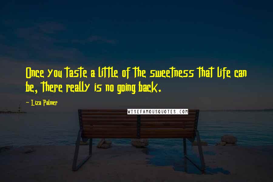Liza Palmer quotes: Once you taste a little of the sweetness that life can be, there really is no going back. Liza Palmer quotes: Once you taste a little of the sweetness that life can be, there really is no going back.