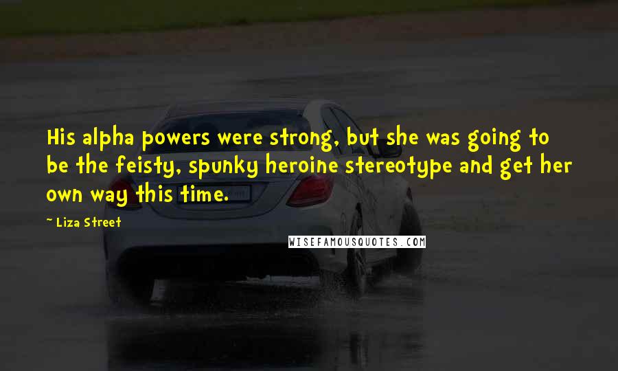 Liza Street quotes: His alpha powers were strong, but she was going to be the feisty, spunky heroine stereotype and get her own way this time.