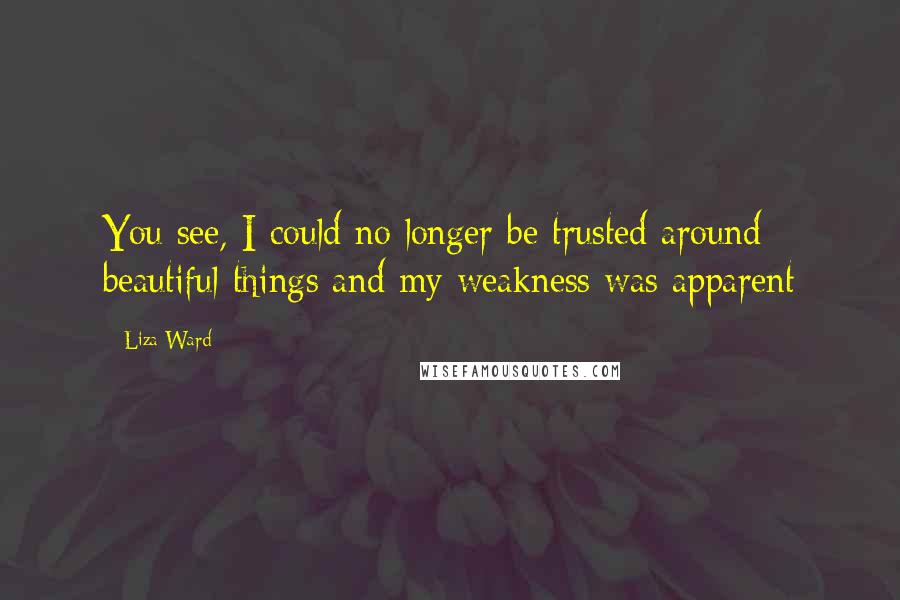 Liza Ward quotes: You see, I could no longer be trusted around beautiful things and my weakness was apparent
