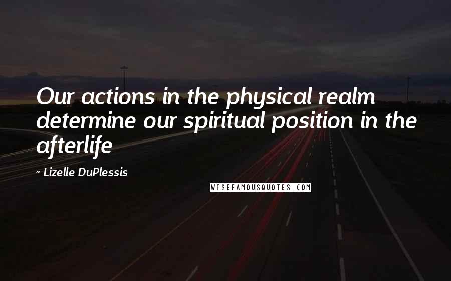 Lizelle DuPlessis quotes: Our actions in the physical realm determine our spiritual position in the afterlife