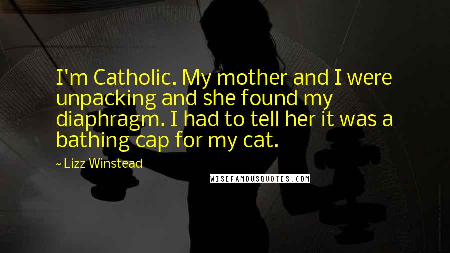 Lizz Winstead quotes: I'm Catholic. My mother and I were unpacking and she found my diaphragm. I had to tell her it was a bathing cap for my cat. Lizz Winstead quotes: I'm Catholic. My mother and I were unpacking and she found my diaphragm. I had to tell her it was a bathing cap for my cat.
