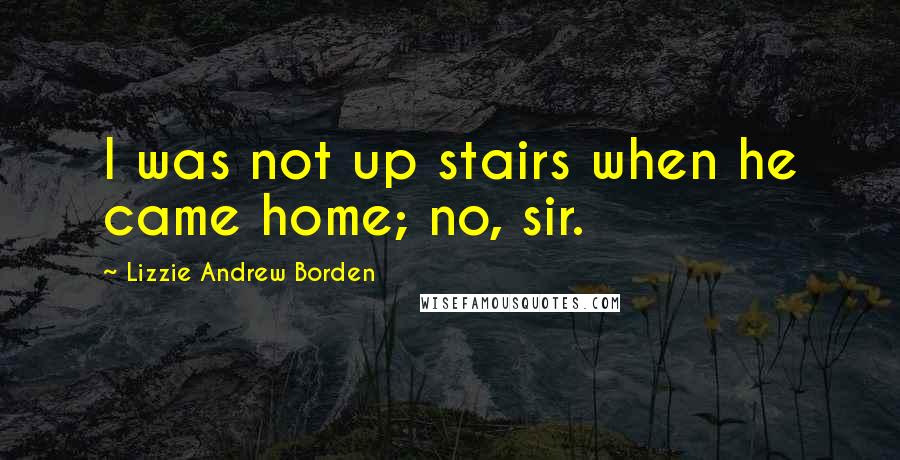 Lizzie Andrew Borden quotes: I was not up stairs when he came home; no, sir.