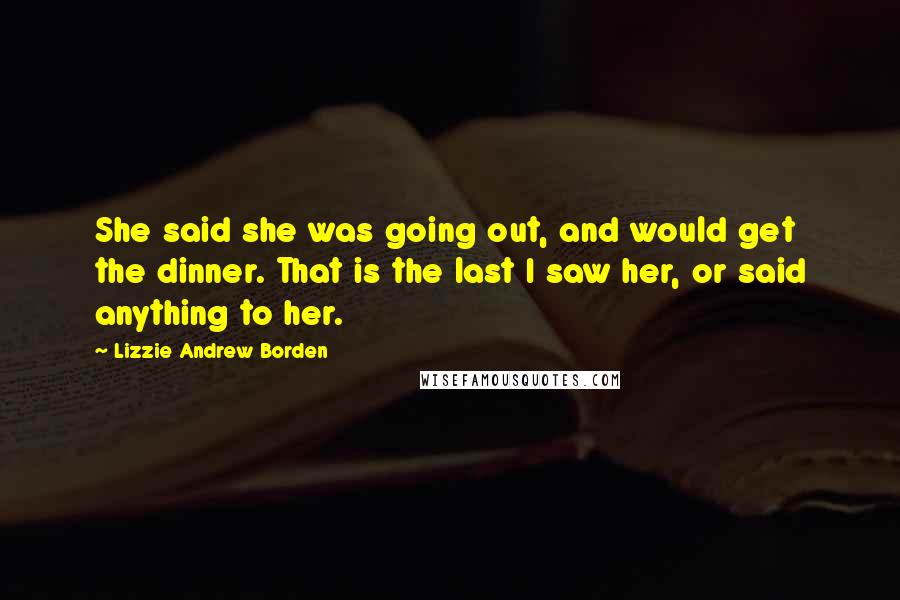 Lizzie Andrew Borden quotes: She said she was going out, and would get the dinner. That is the last I saw her, or said anything to her.