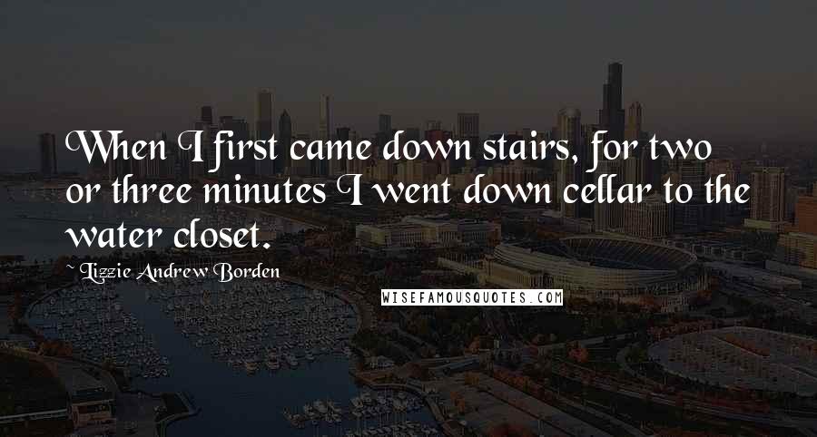 Lizzie Andrew Borden quotes: When I first came down stairs, for two or three minutes I went down cellar to the water closet.