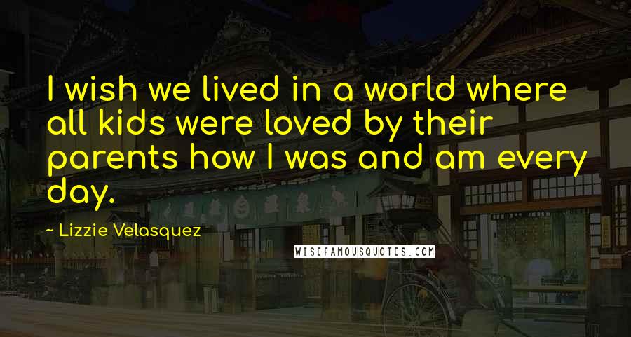 Lizzie Velasquez quotes: I wish we lived in a world where all kids were loved by their parents how I was and am every day.