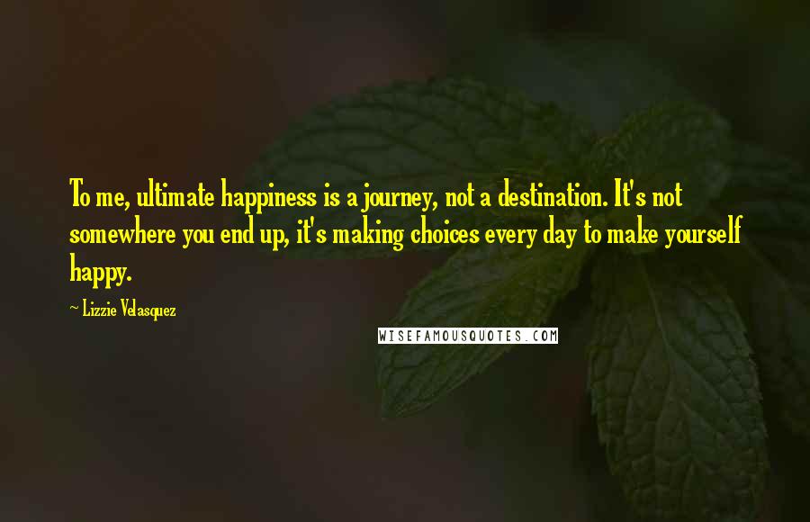 Lizzie Velasquez quotes: To me, ultimate happiness is a journey, not a destination. It's not somewhere you end up, it's making choices every day to make yourself happy.