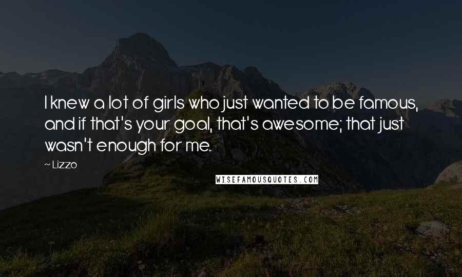 Lizzo quotes: I knew a lot of girls who just wanted to be famous, and if that's your goal, that's awesome; that just wasn't enough for me. Lizzo quotes: I knew a lot of girls who just wanted to be famous, and if that's your goal, that's awesome; that just wasn't enough for me.