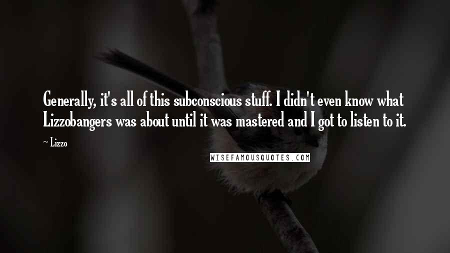 Lizzo quotes: Generally, it's all of this subconscious stuff. I didn't even know what Lizzobangers was about until it was mastered and I got to listen to it. Lizzo quotes: Generally, it's all of this subconscious stuff. I didn't even know what Lizzobangers was about until it was mastered and I got to listen to it.