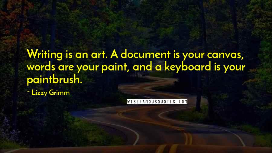 Lizzy Grimm quotes: Writing is an art. A document is your canvas, words are your paint, and a keyboard is your paintbrush. Lizzy Grimm quotes: Writing is an art. A document is your canvas, words are your paint, and a keyboard is your paintbrush.