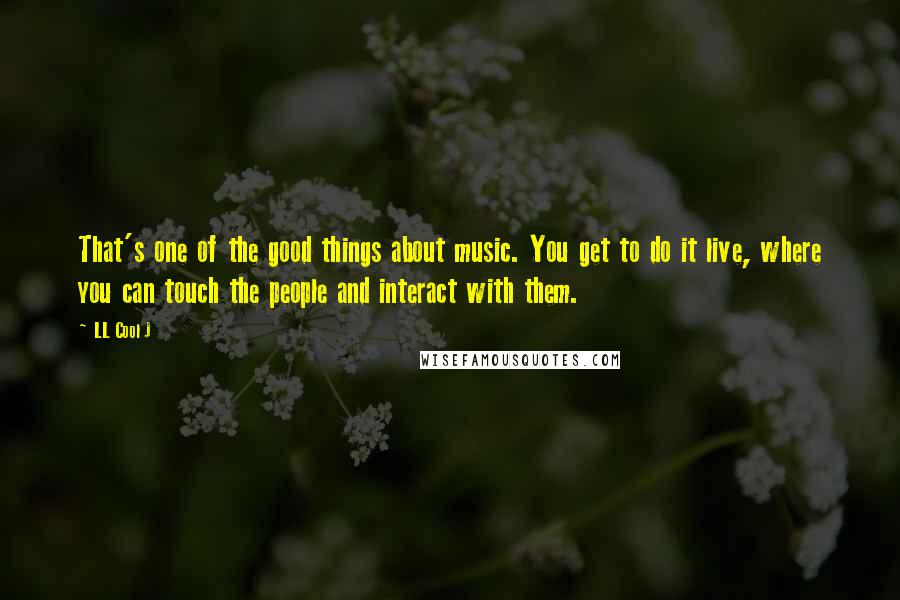 LL Cool J quotes: That's one of the good things about music. You get to do it live, where you can touch the people and interact with them.