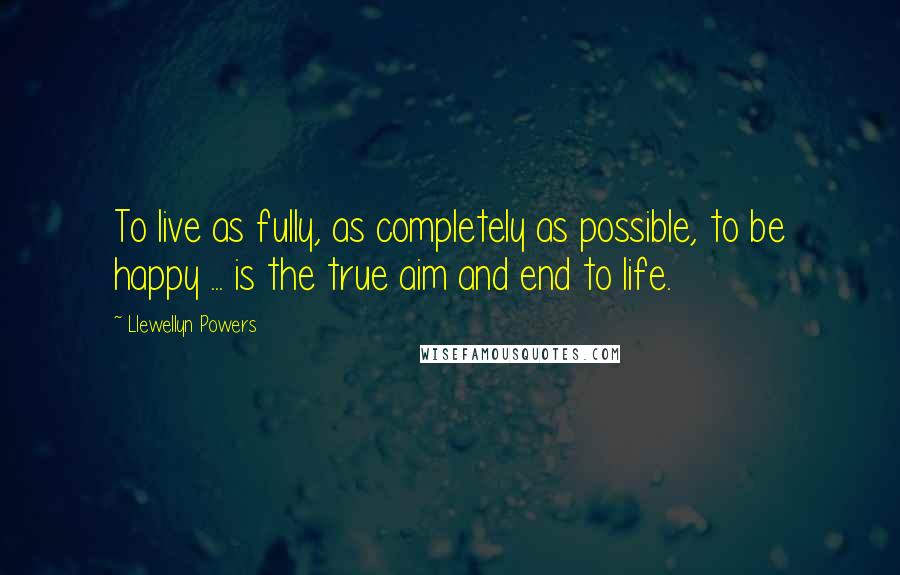 Llewellyn Powers quotes: To live as fully, as completely as possible, to be happy ... is the true aim and end to life.