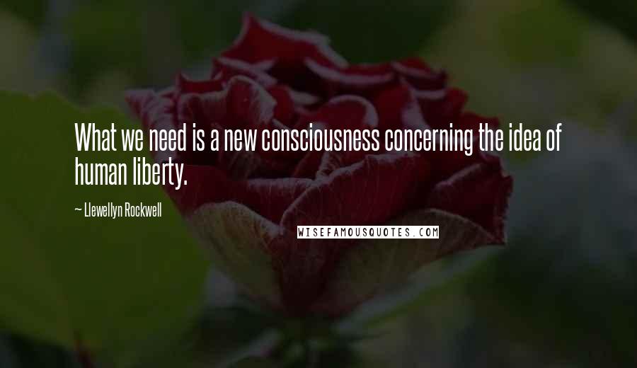Llewellyn Rockwell quotes: What we need is a new consciousness concerning the idea of human liberty.