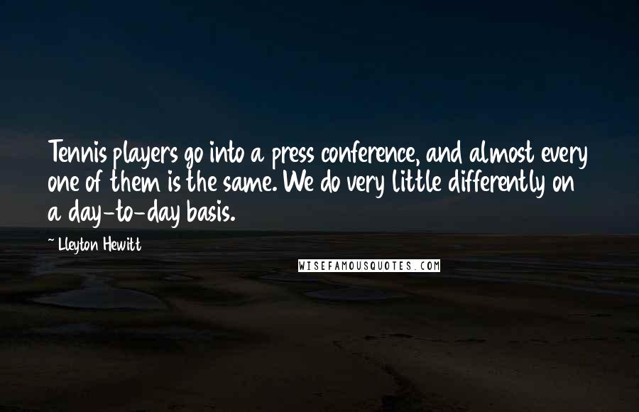 Lleyton Hewitt quotes: Tennis players go into a press conference, and almost every one of them is the same. We do very little differently on a day-to-day basis. Lleyton Hewitt quotes: Tennis players go into a press conference, and almost every one of them is the same. We do very little differently on a day-to-day basis.