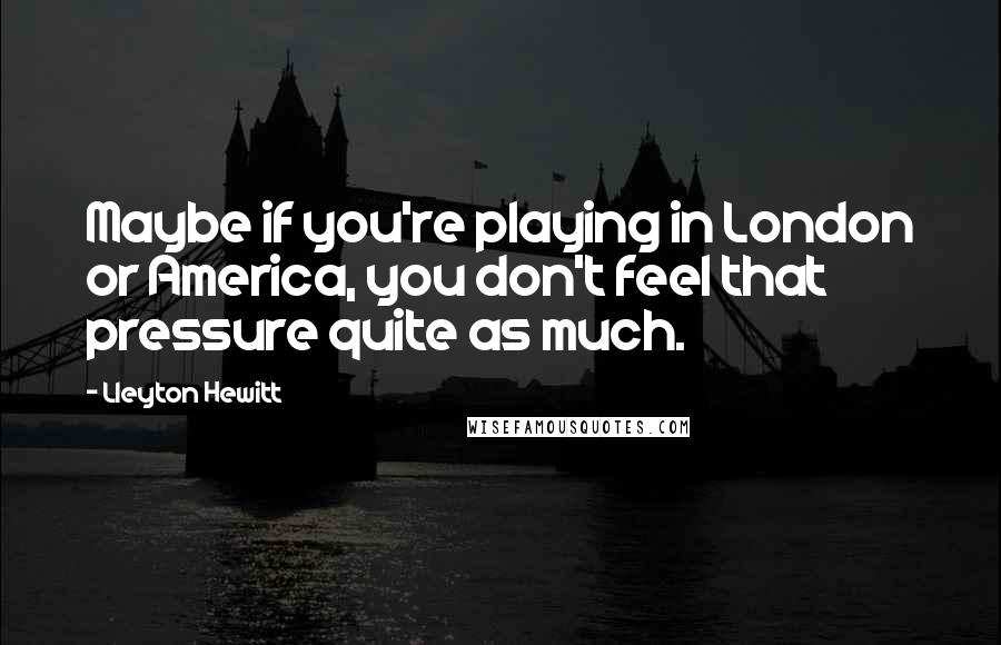 Lleyton Hewitt quotes: Maybe if you're playing in London or America, you don't feel that pressure quite as much.