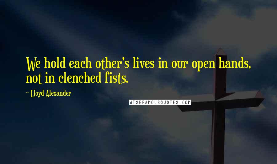 Lloyd Alexander quotes: We hold each other's lives in our open hands, not in clenched fists.