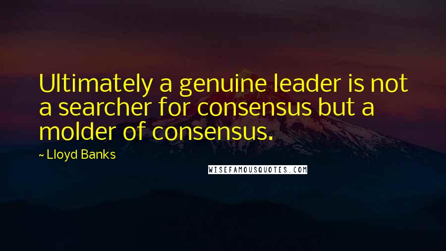 Lloyd Banks quotes: Ultimately a genuine leader is not a searcher for consensus but a molder of consensus.