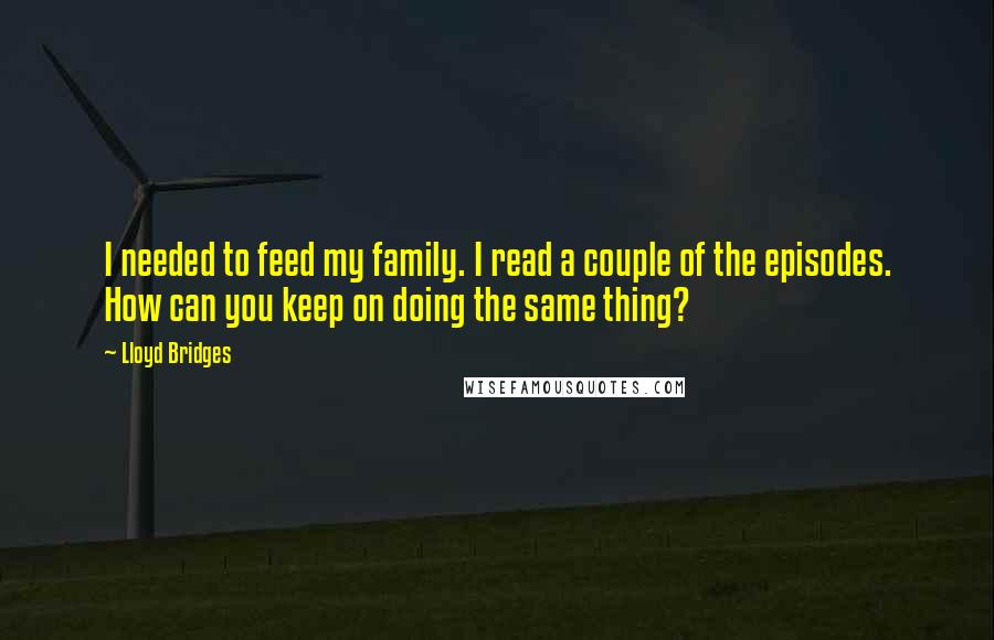 Lloyd Bridges quotes: I needed to feed my family. I read a couple of the episodes. How can you keep on doing the same thing?