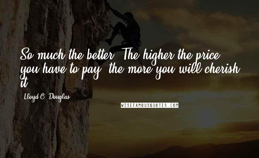 Lloyd C. Douglas quotes: So much the better. The higher the price you have to pay, the more you will cherish it.