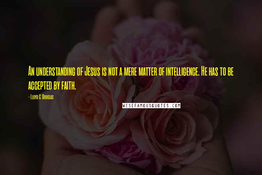 Lloyd C. Douglas quotes: An understanding of Jesus is not a mere matter of intelligence. He has to be accepted by faith.