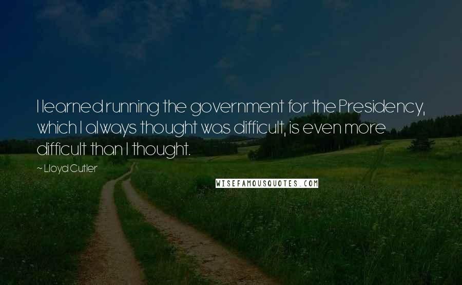 Lloyd Cutler quotes: I learned running the government for the Presidency, which I always thought was difficult, is even more difficult than I thought.