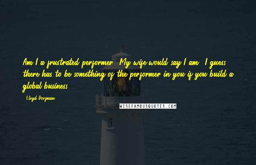 Lloyd Dorfman quotes: Am I a frustrated performer? My wife would say I am! I guess there has to be something of the performer in you if you build a global business.