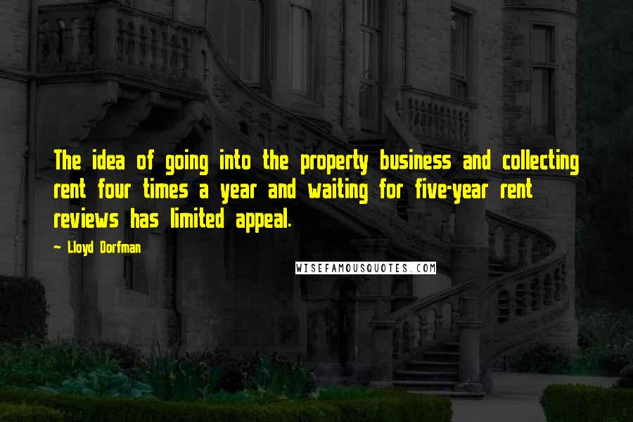 Lloyd Dorfman quotes: The idea of going into the property business and collecting rent four times a year and waiting for five-year rent reviews has limited appeal. Lloyd Dorfman quotes: The idea of going into the property business and collecting rent four times a year and waiting for five-year rent reviews has limited appeal.