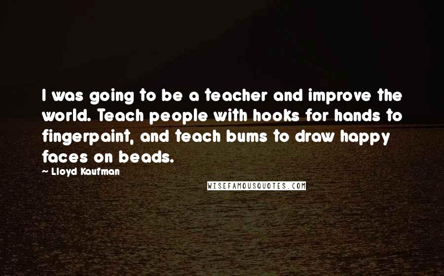 Lloyd Kaufman quotes: I was going to be a teacher and improve the world. Teach people with hooks for hands to fingerpaint, and teach bums to draw happy faces on beads. Lloyd Kaufman quotes: I was going to be a teacher and improve the world. Teach people with hooks for hands to fingerpaint, and teach bums to draw happy faces on beads.