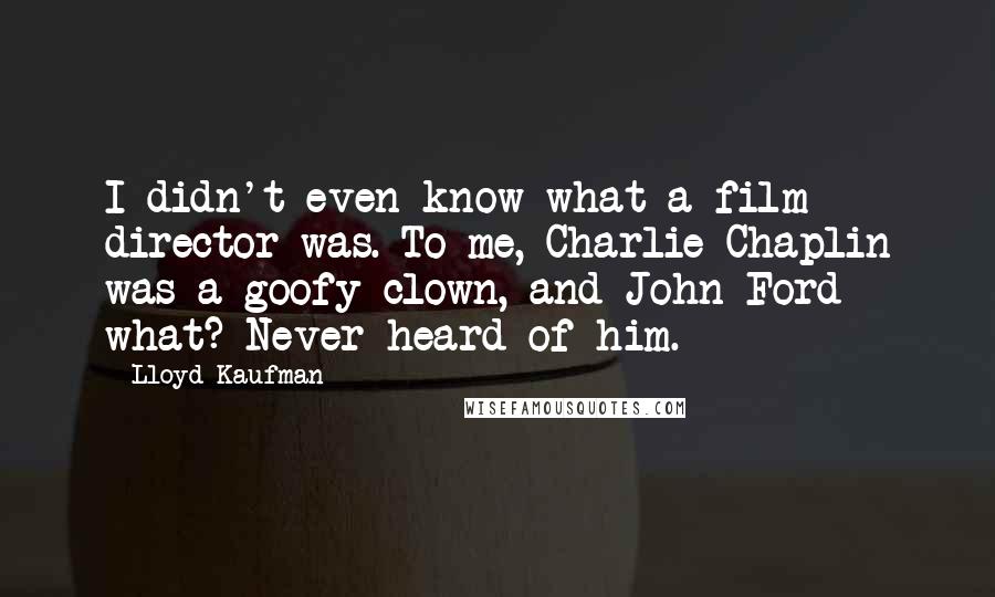 Lloyd Kaufman quotes: I didn't even know what a film director was. To me, Charlie Chaplin was a goofy clown, and John Ford - what? Never heard of him.