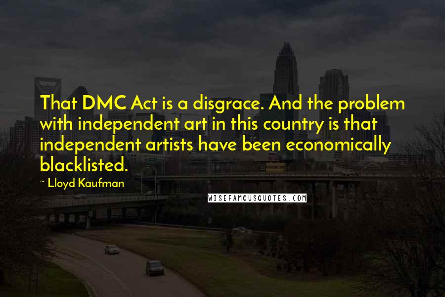 Lloyd Kaufman quotes: That DMC Act is a disgrace. And the problem with independent art in this country is that independent artists have been economically blacklisted.