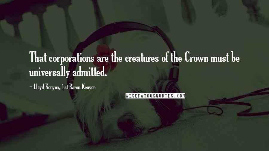 Lloyd Kenyon, 1st Baron Kenyon quotes: That corporations are the creatures of the Crown must be universally admitted.