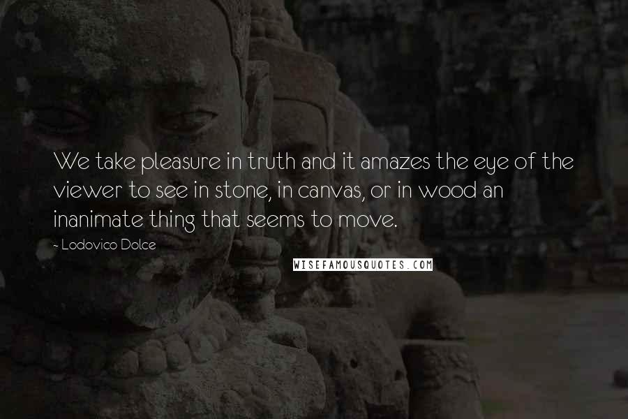 Lodovico Dolce quotes: We take pleasure in truth and it amazes the eye of the viewer to see in stone, in canvas, or in wood an inanimate thing that seems to move.