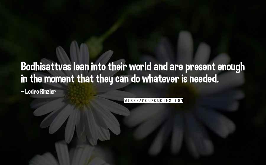 Lodro Rinzler quotes: Bodhisattvas lean into their world and are present enough in the moment that they can do whatever is needed. Lodro Rinzler quotes: Bodhisattvas lean into their world and are present enough in the moment that they can do whatever is needed.