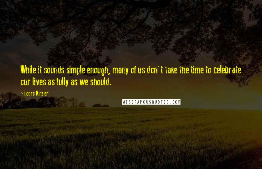 Lodro Rinzler quotes: While it sounds simple enough, many of us don't take the time to celebrate our lives as fully as we should.