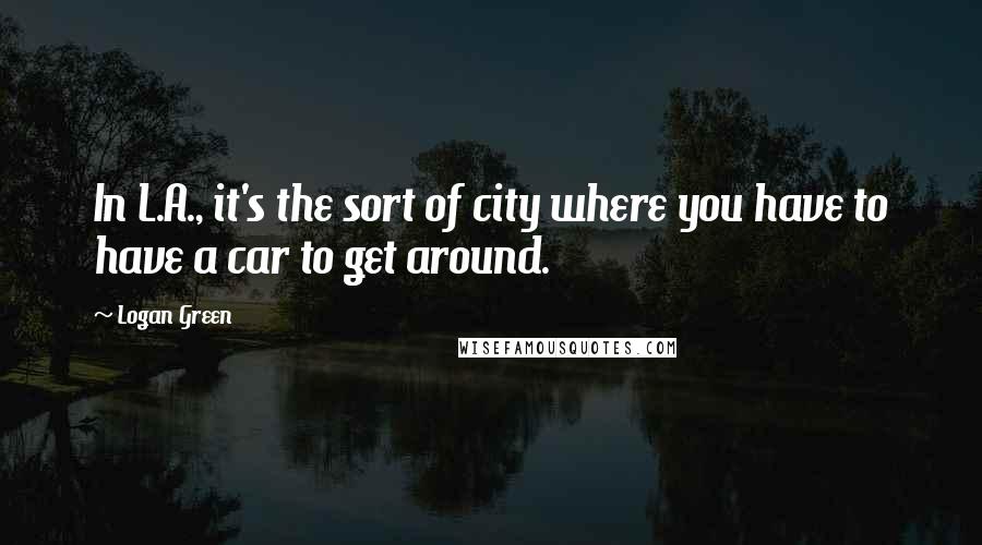 Logan Green quotes: In L.A., it's the sort of city where you have to have a car to get around.