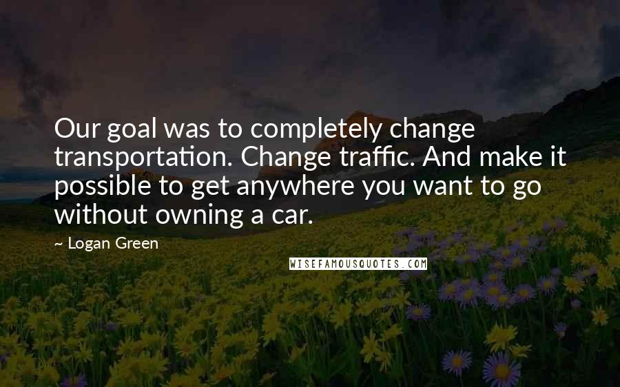 Logan Green quotes: Our goal was to completely change transportation. Change traffic. And make it possible to get anywhere you want to go without owning a car.