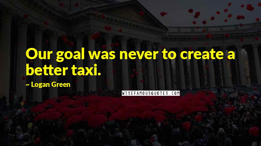 Logan Green quotes: Our goal was never to create a better taxi.
