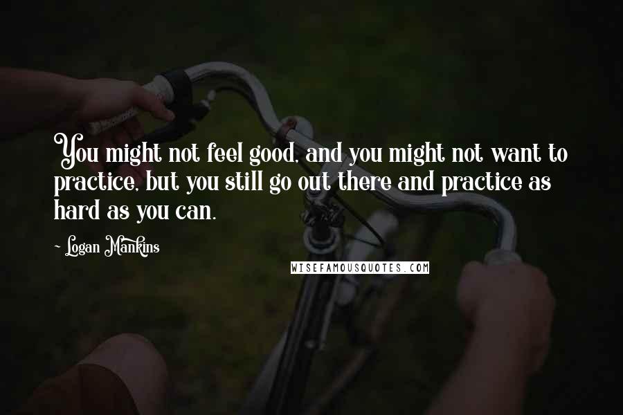 Logan Mankins quotes: You might not feel good, and you might not want to practice, but you still go out there and practice as hard as you can.