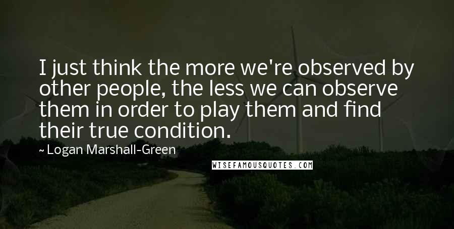 Logan Marshall-Green quotes: I just think the more we're observed by other people, the less we can observe them in order to play them and find their true condition.