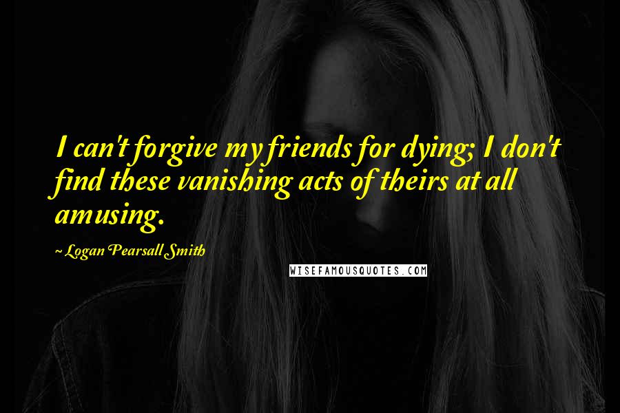 Logan Pearsall Smith quotes: I can't forgive my friends for dying; I don't find these vanishing acts of theirs at all amusing.