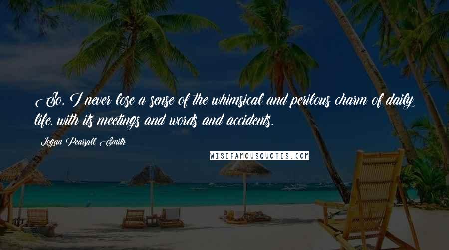 Logan Pearsall Smith quotes: So, I never lose a sense of the whimsical and perilous charm of daily life, with its meetings and words and accidents.