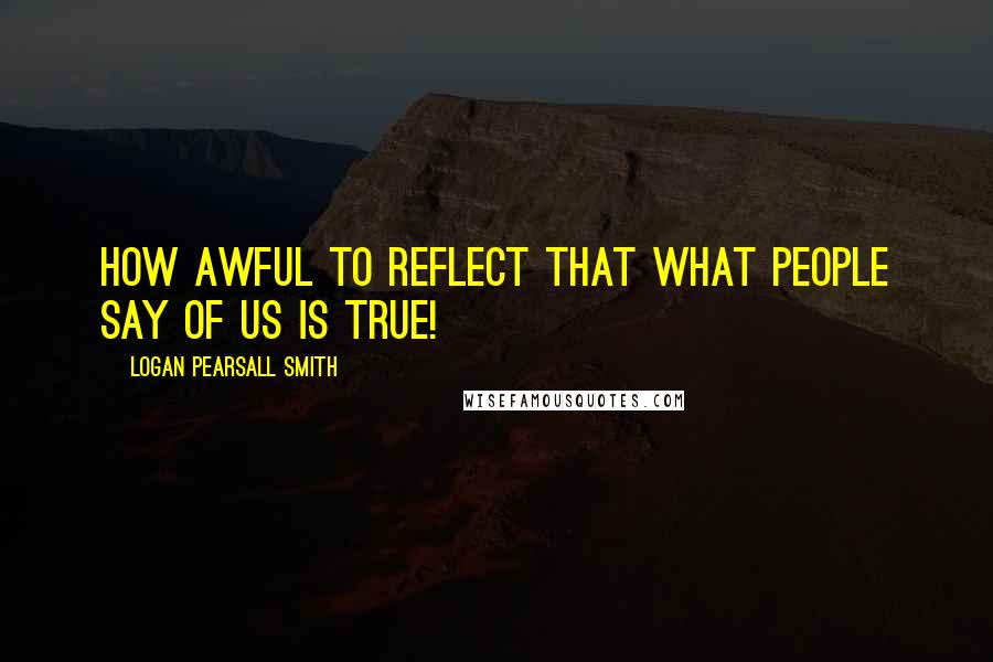 Logan Pearsall Smith quotes: How awful to reflect that what people say of us is true!