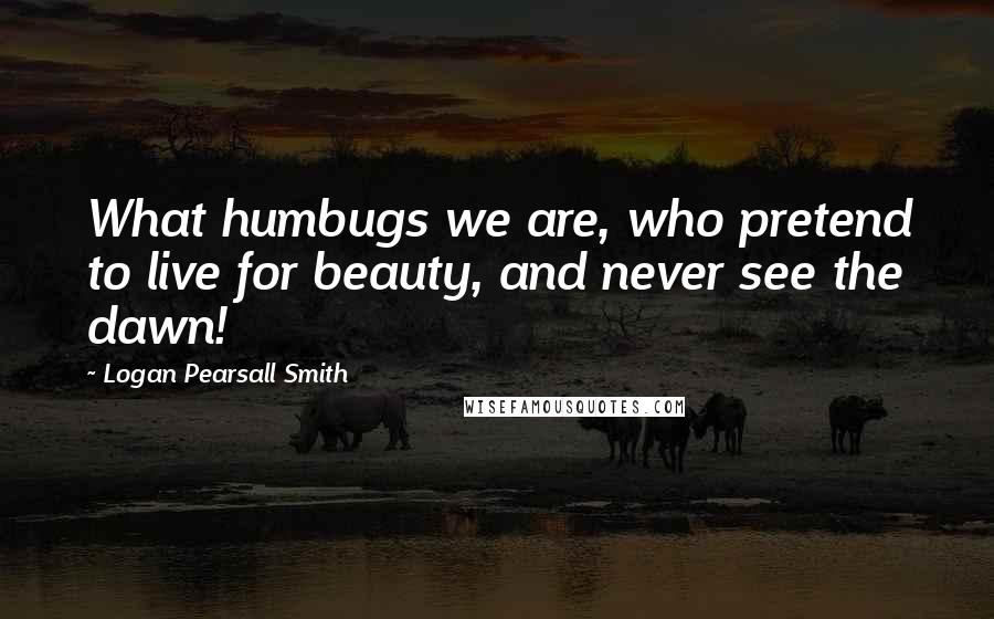 Logan Pearsall Smith quotes: What humbugs we are, who pretend to live for beauty, and never see the dawn!
