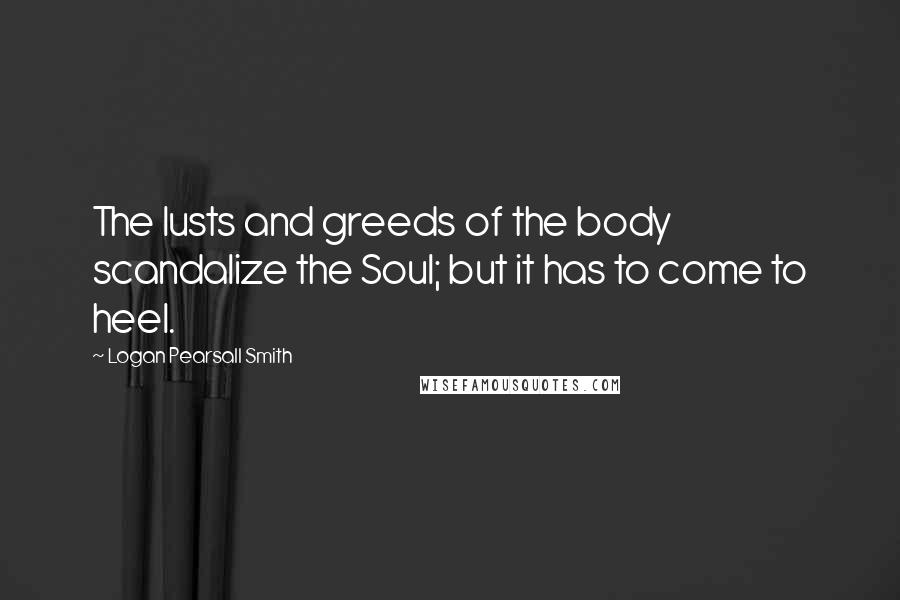 Logan Pearsall Smith quotes: The lusts and greeds of the body scandalize the Soul; but it has to come to heel.
